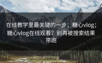 在线教学里最关键的一步；糖心vlog；糖心vlog在线观看？别再被搜索结果带跑