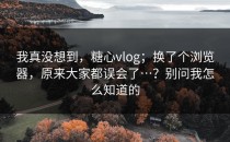 我真没想到，糖心vlog；换了个浏览器，原来大家都误会了…？别问我怎么知道的