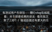 有测试用户先体验——糖心vlog在线观看：关于搜索结果的说法 - 看完我沉默了三秒？！据说后面还有更大的瓜