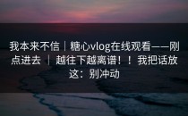 我本来不信｜糖心vlog在线观看——刚点进去 ｜ 越往下越离谱！！我把话放这：别冲动