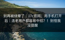 别再被绕晕了｜17c官网；用手机打开后｜连老用户都容易中招？！别怪我没提醒