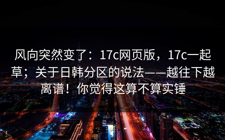 风向突然变了:17c网页版,17c一起草;关于日韩分区的说法——越往下越离谱!你觉得这算不算实锤 第1张 风向突然变了:17c网页版,17c一起草;关于日韩分区的说法——越往下越离谱!你觉得这算不算实锤 第1张