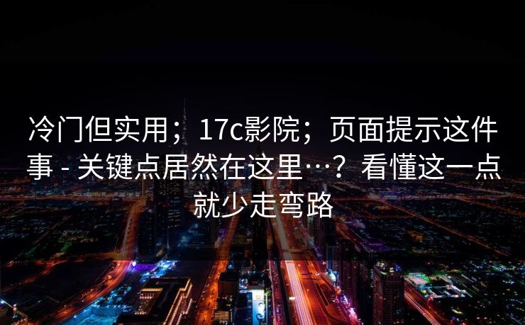 冷门但实用；17c影院；页面提示这件事 - 关键点居然在这里…？看懂这一点就少走弯路