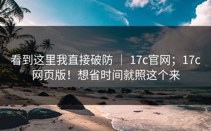 看到这里我直接破防 ｜ 17c官网；17c网页版！想省时间就照这个来