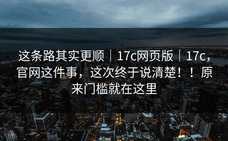 这条路其实更顺｜17c网页版｜17c，官网这件事，这次终于说清楚！！原来门槛就在这里