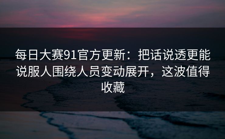 每日大赛91官方更新：把话说透更能说服人围绕人员变动展开，这波值得收藏