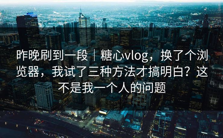 昨晚刷到一段｜糖心vlog，换了个浏览器，我试了三种方法才搞明白？这不是我一个人的问题
