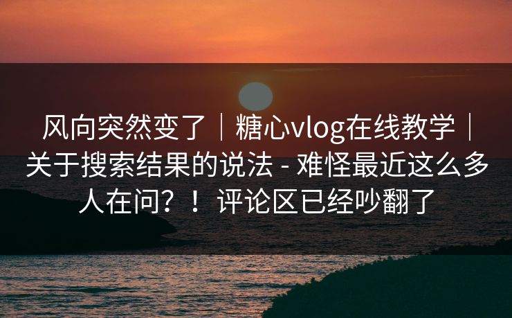 风向突然变了｜糖心vlog在线教学｜关于搜索结果的说法 - 难怪最近这么多人在问？！评论区已经吵翻了