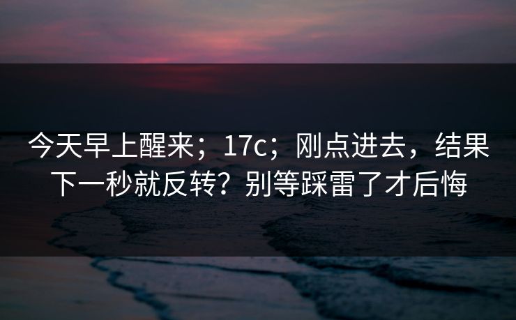 今天早上醒来；17c；刚点进去，结果下一秒就反转？别等踩雷了才后悔