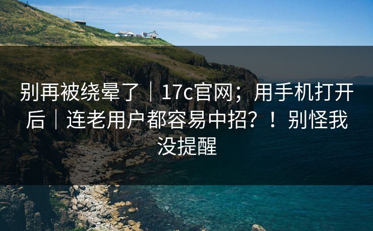 别再被绕晕了|17c官网;用手机打开后|连老用户都容易中招?!别怪我没提醒 别再被绕晕了|17c官网;用手机打开后|连老用户都容易中招?!别怪我没提醒