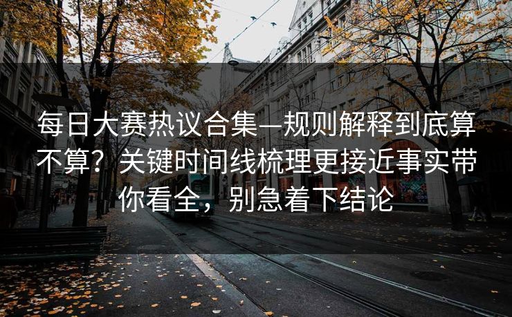 每日大赛热议合集—规则解释到底算不算？关键时间线梳理更接近事实带你看全，别急着下结论  第1张