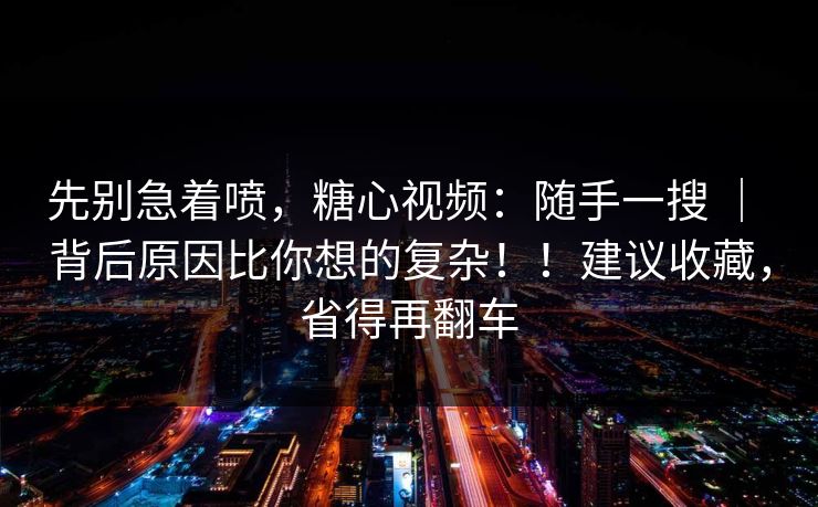 先别急着喷，糖心视频：随手一搜 ｜ 背后原因比你想的复杂！！建议收藏，省得再翻车  第1张