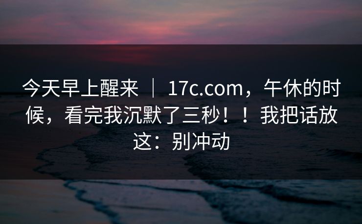今天早上醒来 ｜ 17c.com，午休的时候，看完我沉默了三秒！！我把话放这：别冲动  第1张