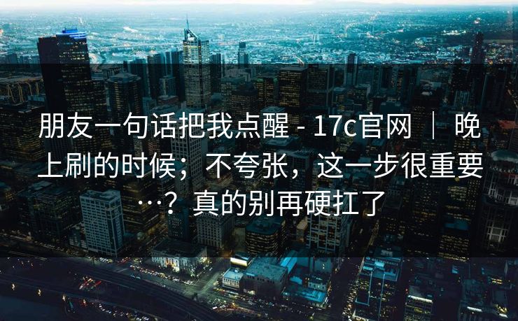 朋友一句话把我点醒 - 17c官网 ｜ 晚上刷的时候；不夸张，这一步很重要…？真的别再硬扛了  第1张