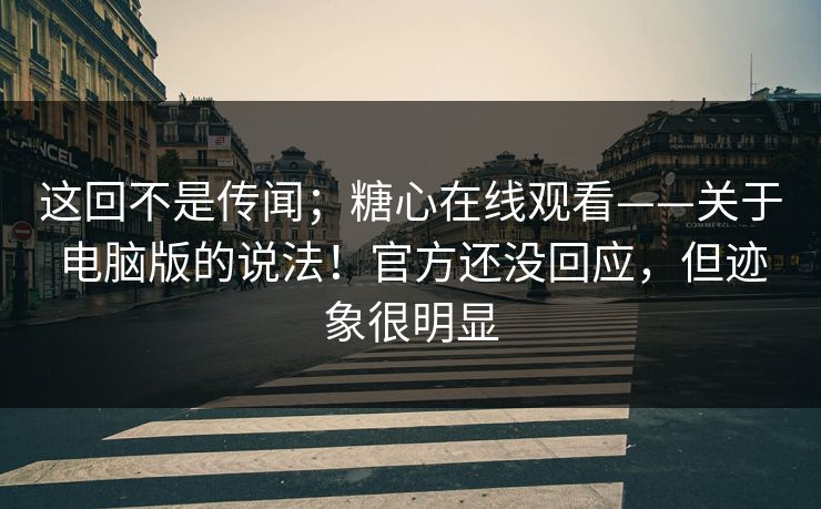 这回不是传闻；糖心在线观看——关于电脑版的说法！官方还没回应，但迹象很明显  第1张