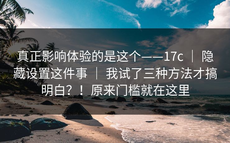 真正影响体验的是这个——17c ｜ 隐藏设置这件事 ｜ 我试了三种方法才搞明白？！原来门槛就在这里