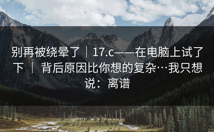 别再被绕晕了｜17.c——在电脑上试了下 ｜ 背后原因比你想的复杂…我只想说：离谱  第1张