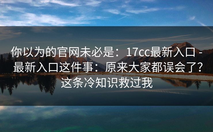 你以为的官网未必是：17cc最新入口 - 最新入口这件事：原来大家都误会了？这条冷知识救过我  第1张