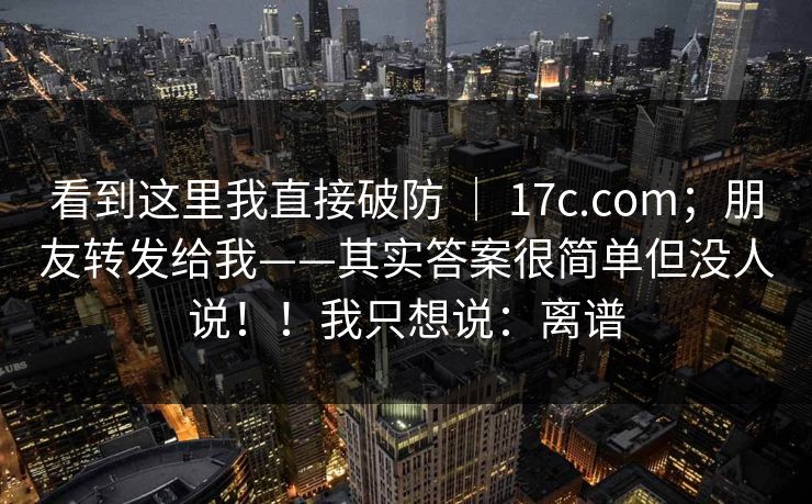看到这里我直接破防 ｜ 17c.com；朋友转发给我——其实答案很简单但没人说！！我只想说：离谱  第1张