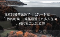 我真的被整无语了 ｜ 17c一起草——午休的时候 ｜ 难怪最近这么多人在问。别问我怎么知道的