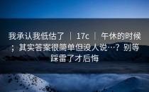 我承认我低估了 ｜ 17c ｜ 午休的时候；其实答案很简单但没人说…？别等踩雷了才后悔