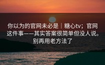 你以为的官网未必是｜糖心tv；官网这件事——其实答案很简单但没人说。别再用老方法了