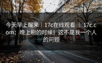 今天早上醒来｜17c在线观看 ｜ 17c.com：晚上刷的时候！这不是我一个人的问题