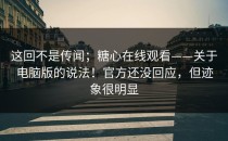 这回不是传闻；糖心在线观看——关于电脑版的说法！官方还没回应，但迹象很明显