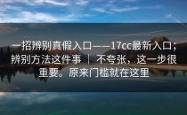 一招辨别真假入口——17cc最新入口；辨别方法这件事 ｜ 不夸张，这一步很重要。原来门槛就在这里