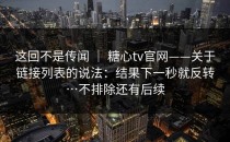 这回不是传闻 ｜ 糖心tv官网——关于链接列表的说法：结果下一秒就反转…不排除还有后续
