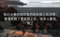 每日大赛在线观看的优先级让我改观：看懂就稳了更容易上分，很多人都忽略了