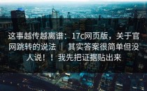 这事越传越离谱：17c网页版，关于官网跳转的说法 ｜ 其实答案很简单但没人说！！我先把证据贴出来