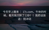 今天早上醒来 ｜ 17c.com，午休的时候，看完我沉默了三秒！！我把话放这：别冲动