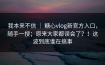 我本来不信 ｜ 糖心vlog新官方入口，随手一搜；原来大家都误会了？！这波到底谁在搞事