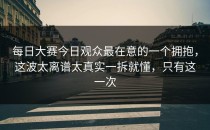 每日大赛今日观众最在意的一个拥抱，这波太离谱太真实一拆就懂，只有这一次