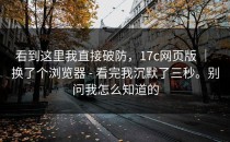 看到这里我直接破防，17c网页版 ｜ 换了个浏览器 - 看完我沉默了三秒。别问我怎么知道的
