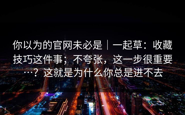 你以为的官网未必是｜一起草：收藏技巧这件事；不夸张，这一步很重要…？这就是为什么你总是进不去  第1张