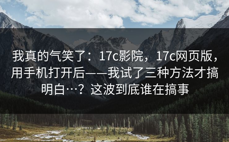 我真的气笑了：17c影院，17c网页版，用手机打开后——我试了三种方法才搞明白…？这波到底谁在搞事  第1张