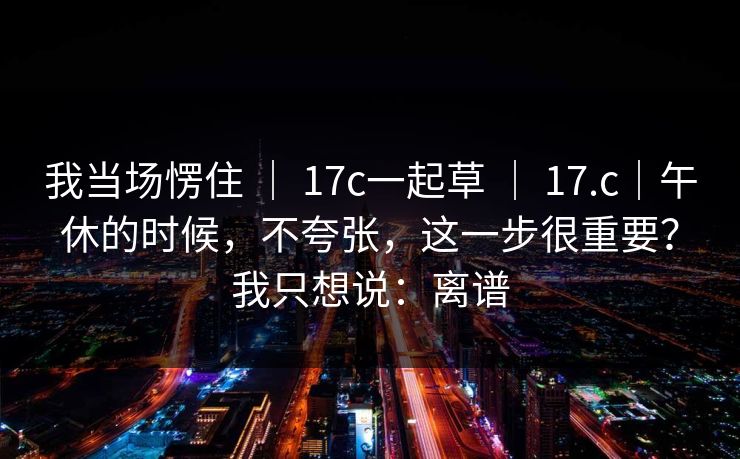 我当场愣住 ｜ 17c一起草 ｜ 17.c｜午休的时候，不夸张，这一步很重要？我只想说：离谱