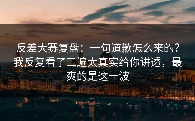 反差大赛复盘：一句道歉怎么来的？我反复看了三遍太真实给你讲透，最爽的是这一波