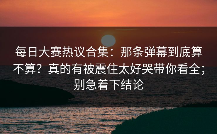 每日大赛热议合集：那条弹幕到底算不算？真的有被震住太好哭带你看全；别急着下结论