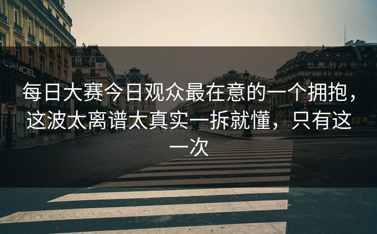 每日大赛今日观众最在意的一个拥抱,这波太离谱太真实一拆就懂,只有这一次 每日大赛今日观众最在意的一个拥抱,这波太离谱太真实一拆就懂,只有这一次