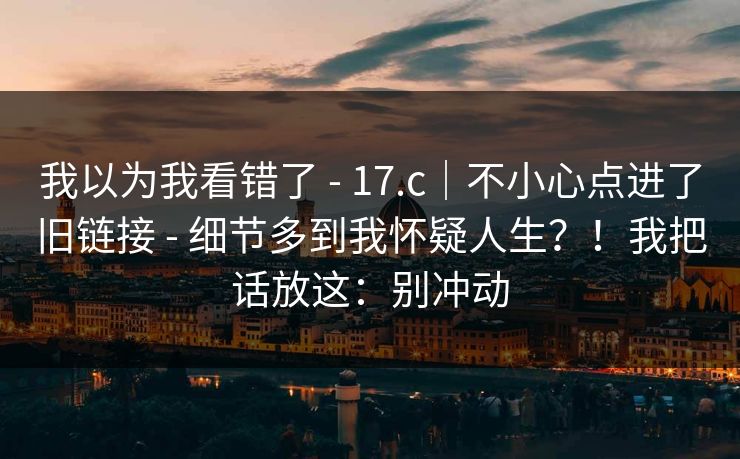 我以为我看错了 - 17.c|不小心点进了旧链接 - 细节多到我怀疑人生?!我把话放这:别冲动 我以为我看错了 - 17.c|不小心点进了旧链接 - 细节多到我怀疑人生?!我把话放这:别冲动