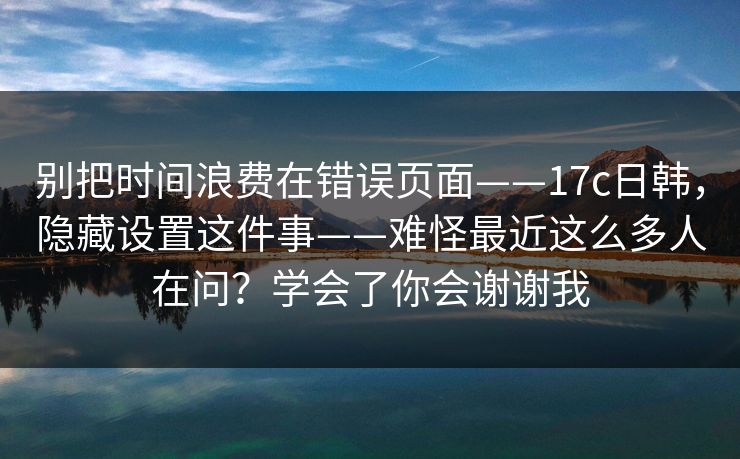 别把时间浪费在错误页面——17c日韩，隐藏设置这件事——难怪最近这么多人在问？学会了你会谢谢我