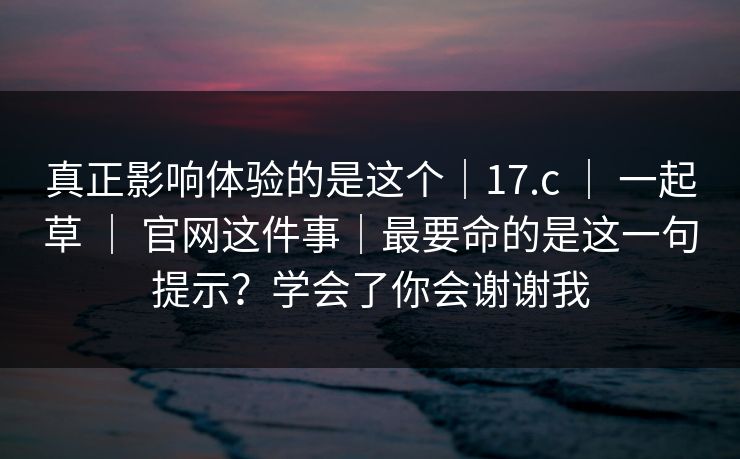 真正影响体验的是这个｜17.c ｜ 一起草 ｜ 官网这件事｜最要命的是这一句提示？学会了你会谢谢我