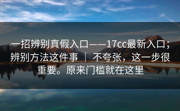 一招辨别真假入口——17cc最新入口;辨别方法这件事 | 不夸张,这一步很重要。原来门槛就在这里 一招辨别真假入口——17cc最新入口;辨别方法这件事 | 不夸张,这一步很重要。原来门槛就在这里