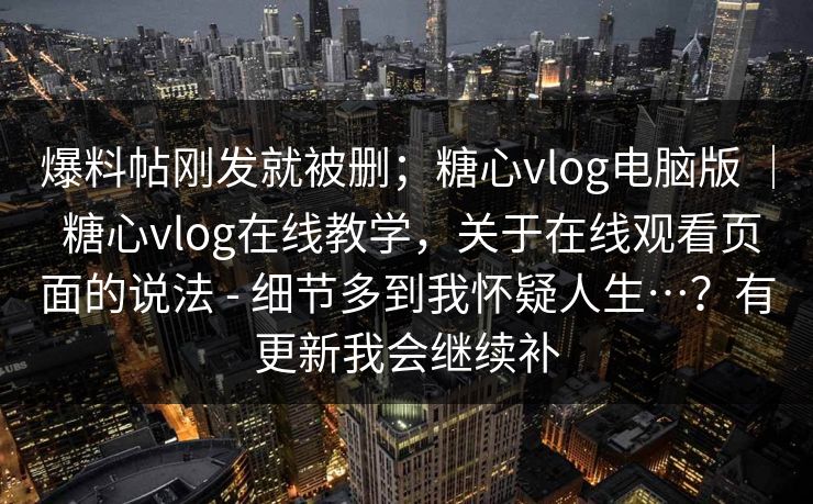 爆料帖刚发就被删；糖心vlog电脑版 ｜ 糖心vlog在线教学，关于在线观看页面的说法 - 细节多到我怀疑人生…？有更新我会继续补