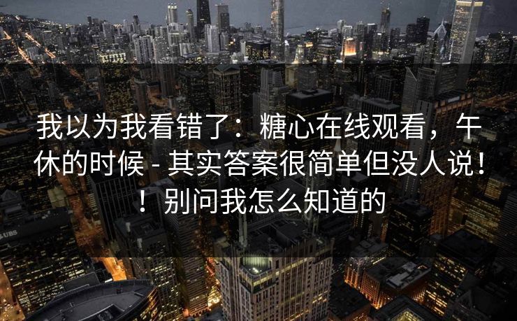 我以为我看错了:糖心在线观看,午休的时候 - 其实答案很简单但没人说!!别问我怎么知道的 我以为我看错了:糖心在线观看,午休的时候 - 其实答案很简单但没人说!!别问我怎么知道的