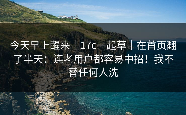 今天早上醒来｜17c一起草｜在首页翻了半天：连老用户都容易中招！我不替任何人洗