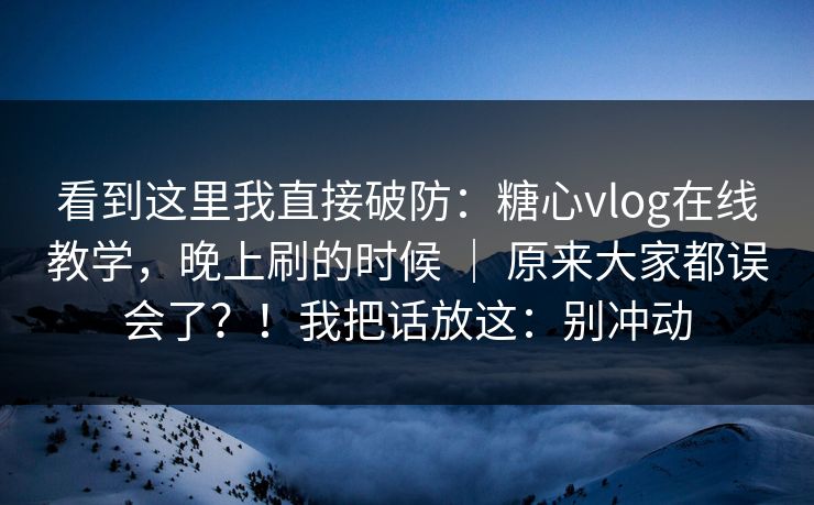 看到这里我直接破防：糖心vlog在线教学，晚上刷的时候 ｜ 原来大家都误会了？！我把话放这：别冲动  第1张